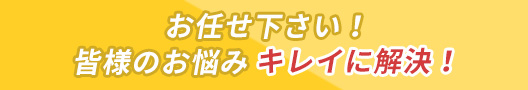 お任せ下さい！皆様のお悩みキレイに解決！