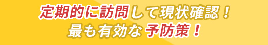 定期的に訪問して現状確認！最も有効な予防策！